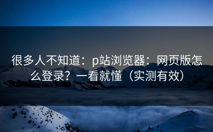 很多人不知道：p站浏览器：网页版怎么登录？一看就懂（实测有效）
