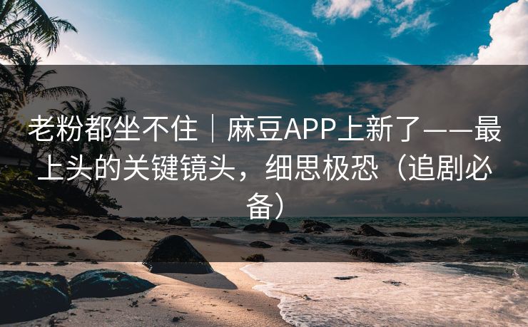 老粉都坐不住｜麻豆APP上新了——最上头的关键镜头，细思极恐（追剧必备）