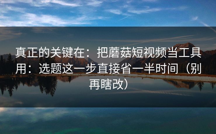 真正的关键在：把蘑菇短视频当工具用：选题这一步直接省一半时间（别再瞎改）