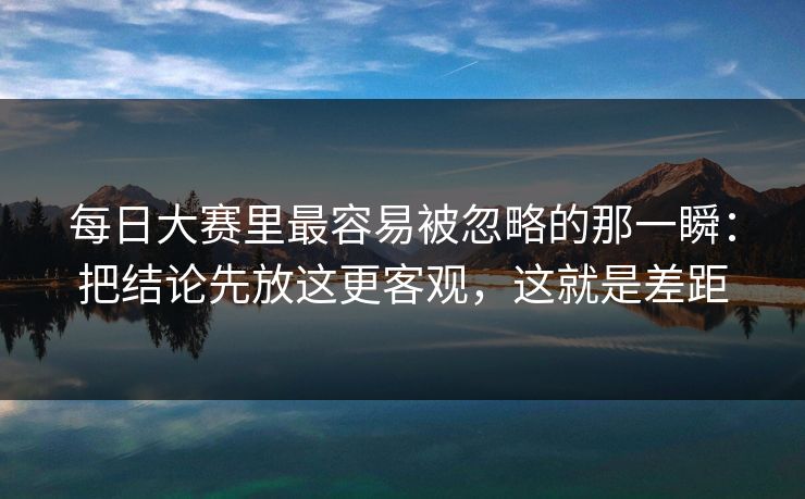 每日大赛里最容易被忽略的那一瞬：把结论先放这更客观，这就是差距