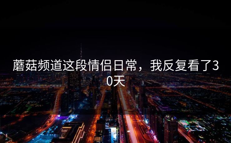 蘑菇频道这段情侣日常，我反复看了30天