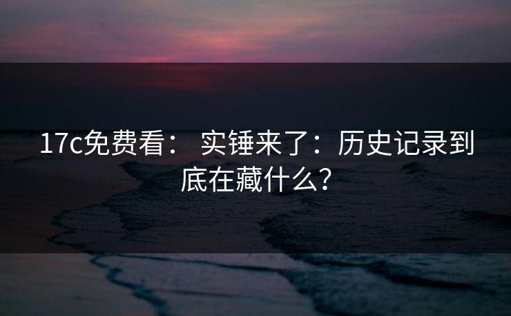 17c免费看： 实锤来了：历史记录到底在藏什么？