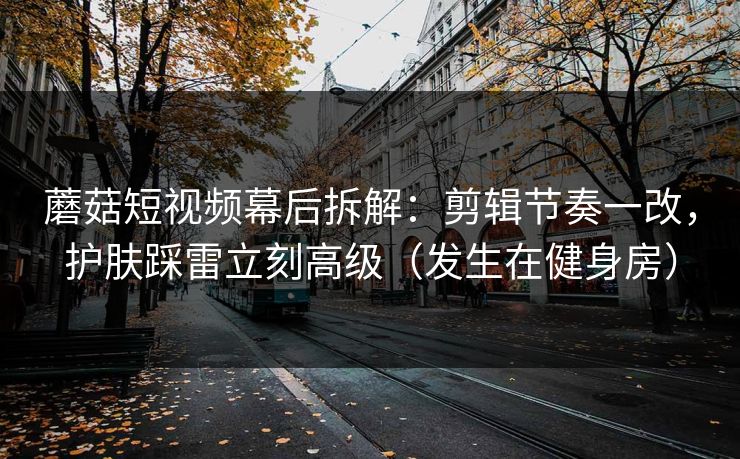 蘑菇短视频幕后拆解：剪辑节奏一改，护肤踩雷立刻高级（发生在健身房）